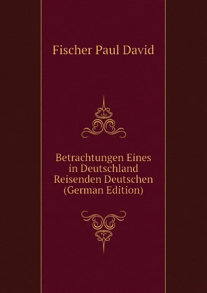 Обложка книги Betrachtungen Eines in Deutschland Reisenden Deutschen (German Edition), Fischer Paul David