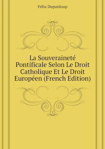 Обложка книги La Souverainete Pontificale Selon Le Droit Catholique Et Le Droit Europeen (French Edition), Dupanloup Félix