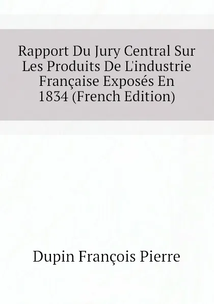 Обложка книги Rapport Du Jury Central Sur Les Produits De L.industrie Francaise Exposes En 1834 (French Edition), Dupin François Pierre