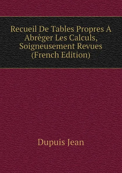 Обложка книги Recueil De Tables Propres A Abreger Les Calculs, Soigneusement Revues (French Edition), Dupuis Jean