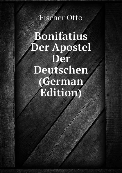 Обложка книги Bonifatius Der Apostel Der Deutschen (German Edition), Fischer Otto