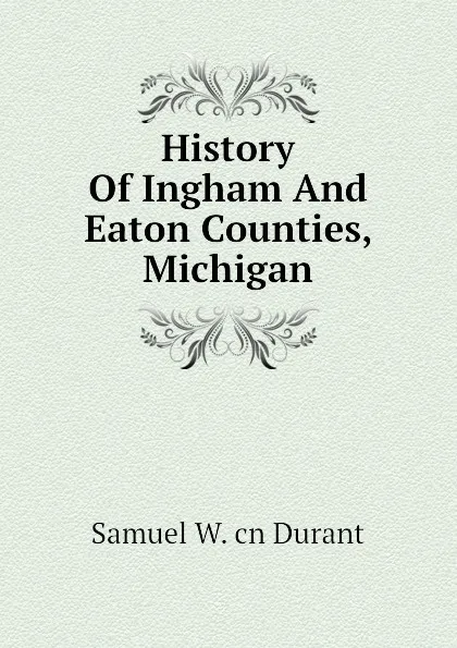 Обложка книги History Of Ingham And Eaton Counties, Michigan, Samuel W. cn Durant