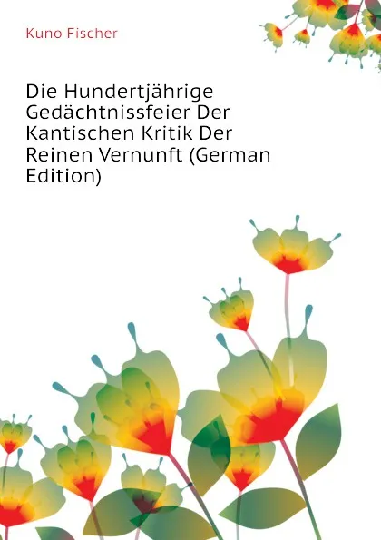 Обложка книги Die Hundertjahrige Gedachtnissfeier Der Kantischen Kritik Der Reinen Vernunft (German Edition), Куно Фишер