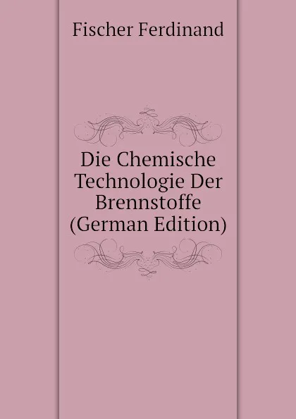 Обложка книги Die Chemische Technologie Der Brennstoffe (German Edition), Fischer Ferdinand