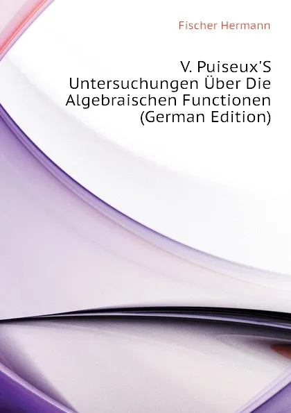 Обложка книги V. Puiseux.S Untersuchungen Uber Die Algebraischen Functionen (German Edition), Fischer Hermann