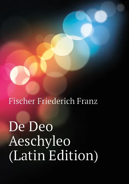 Обложка книги De Deo Aeschyleo  (Latin Edition), Fischer Friederich Franz