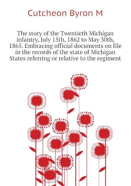 Обложка книги The story of the Twentieth Michigan infantry, July 15th, 1862 to May 30th, 1865. Embracing official documents on file in the records of the state of Michigan  States referring or relative to the regiment, Cutcheon Byron M