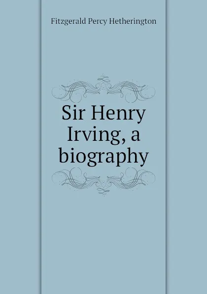 Обложка книги Sir Henry Irving, a biography, Fitzgerald Percy Hetherington