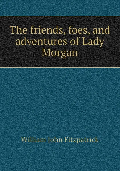 Обложка книги The friends, foes, and adventures of Lady Morgan, Fitzpatrick William John