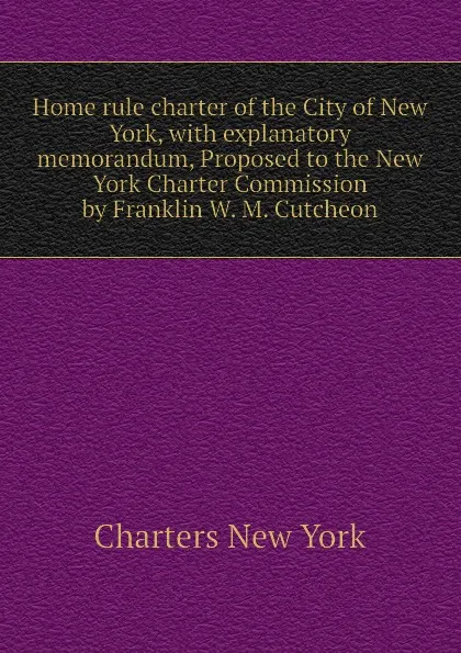 Обложка книги Home rule charter of the City of New York, with explanatory memorandum, Proposed to the New York Charter Commission by Franklin W. M. Cutcheon, Charters New York