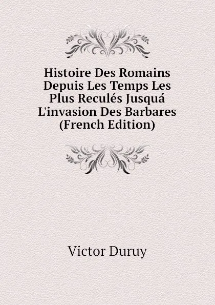 Обложка книги Histoire Des Romains Depuis Les Temps Les Plus Recules Jusqua L.invasion Des Barbares (French Edition), Victor Duruy