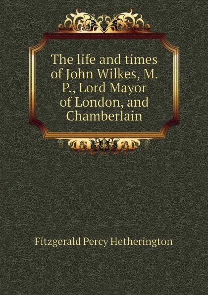 Обложка книги The life and times of John Wilkes, M. P., Lord Mayor of London, and Chamberlain, Fitzgerald Percy Hetherington