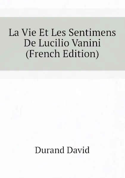 Обложка книги La Vie Et Les Sentimens De Lucilio Vanini (French Edition), Durand David