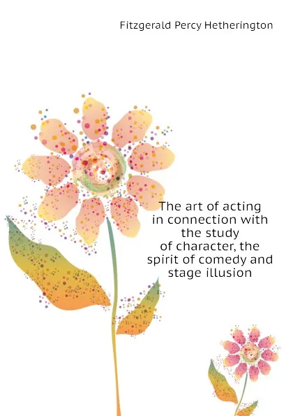 Обложка книги The art of acting in connection with the study of character, the spirit of comedy and stage illusion, Fitzgerald Percy Hetherington