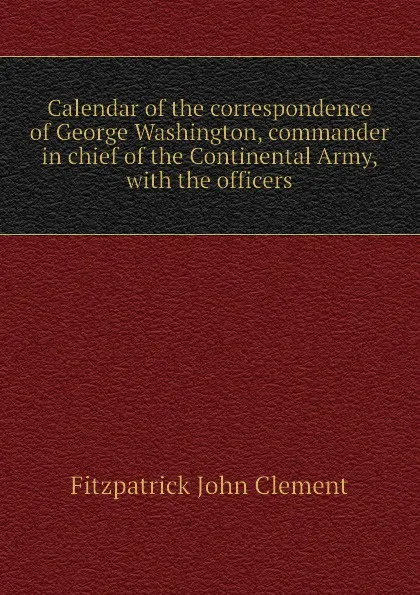 Обложка книги Calendar of the correspondence of George Washington, commander in chief of the Continental Army, with the officers, Fitzpatrick John Clement