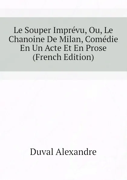 Обложка книги Le Souper Imprevu, Ou, Le Chanoine De Milan, Comedie En Un Acte Et En Prose  (French Edition), Duval Alexandre