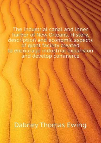 Обложка книги The industrial canal and inner harbor of New Orleans. History, description and economic aspects of giant facility created to encourage industrial expansion and develop commerce, Dabney Thomas Ewing