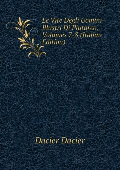 Обложка книги Le Vite Degli Uomini Illustri Di Plutarco, Volumes 7-8 (Italian Edition), Dacier Dacier