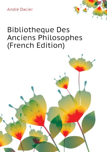 Обложка книги Bibliotheque Des Anciens Philosophes  (French Edition), André Dacier