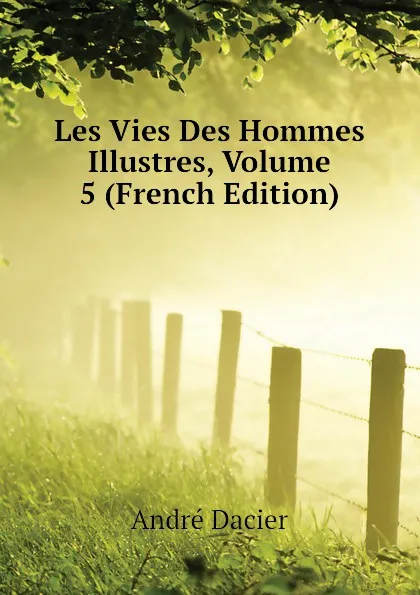 Обложка книги Les Vies Des Hommes Illustres, Volume 5 (French Edition), André Dacier