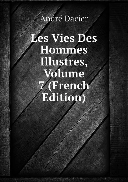 Обложка книги Les Vies Des Hommes Illustres, Volume 7 (French Edition), André Dacier