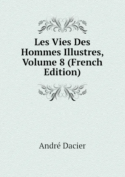 Обложка книги Les Vies Des Hommes Illustres, Volume 8 (French Edition), André Dacier