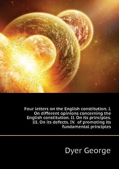 Обложка книги Four letters on the English constitution. I. On different opinions concerning the English constitution. II. On its principles. III. On its defects. IV.  of promoting its fundamental principles, Dyer George