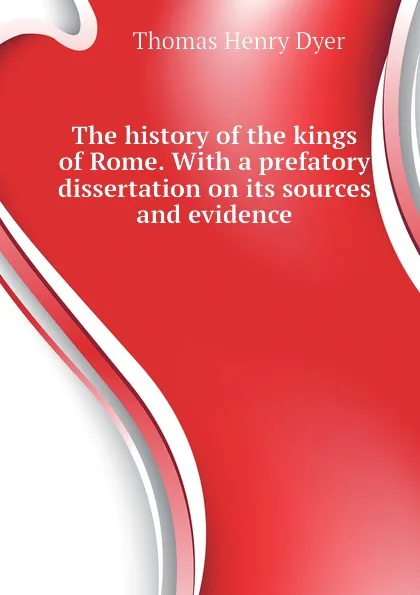 Обложка книги The history of the kings of Rome. With a prefatory dissertation on its sources and evidence, Thomas Henry Dyer