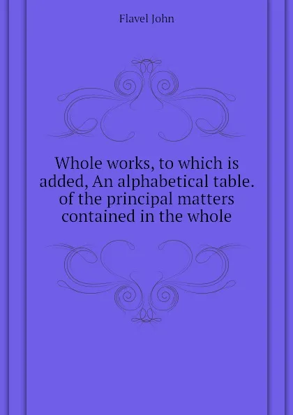 Обложка книги Whole works, to which is added, An alphabetical table. of the principal matters contained in the whole, Flavel John