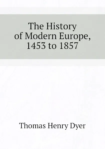 Обложка книги The History of Modern Europe, 1453 to 1857, Thomas Henry Dyer