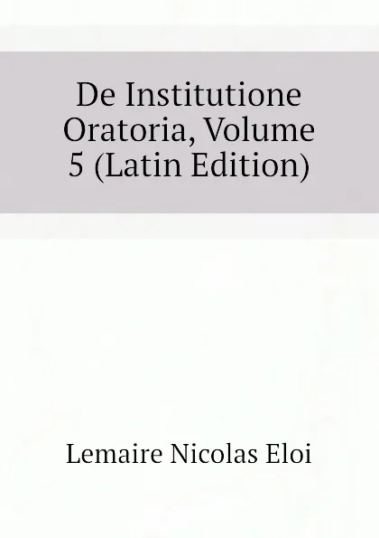 Обложка книги De Institutione Oratoria, Volume 5 (Latin Edition), Lemaire Nicolas Eloi