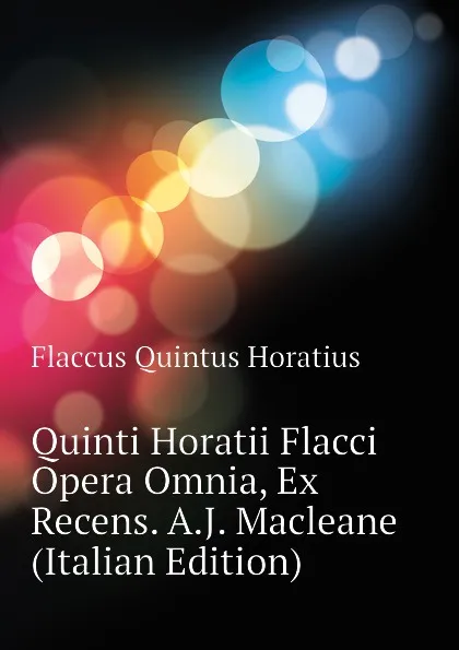 Обложка книги Quinti Horatii Flacci Opera Omnia, Ex Recens. A.J. Macleane (Italian Edition), Flaccus Quintus Horatius