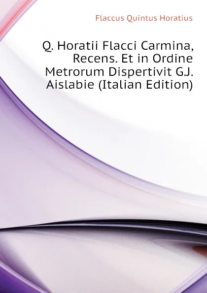 Обложка книги Q. Horatii Flacci Carmina, Recens. Et in Ordine Metrorum Dispertivit G.J. Aislabie (Italian Edition), Flaccus Quintus Horatius