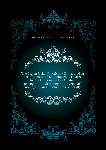 Обложка книги The Steam Jacket Practically Considered As An Efficient Fuel Economiser. A Treatise On The Economical Use Of Steam For Engine-builders, Engine-drivers, Mill-managers, And Steam-users Generally, William mechanical engineer Fletcher