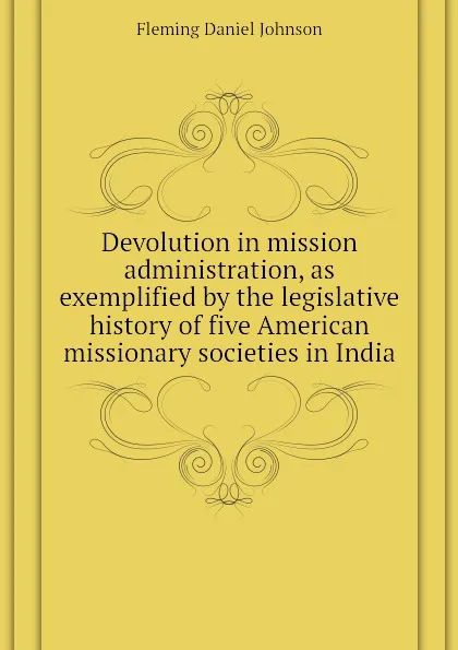 Обложка книги Devolution in mission administration, as exemplified by the legislative history of five American missionary societies in India, Fleming Daniel Johnson