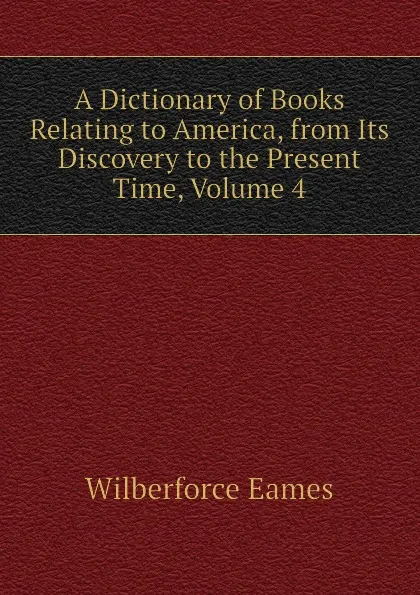 Обложка книги A Dictionary of Books Relating to America, from Its Discovery to the Present Time, Volume 4, Eames Wilberforce