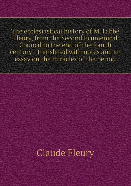 Обложка книги The ecclesiastical history of M. l.abbe Fleury, from the Second Ecumenical Council to the end of the fourth century / translated with notes and an essay on the miracles of the period, Fleury Claude