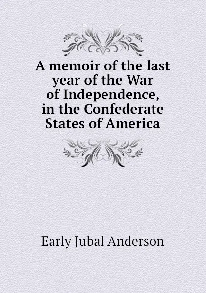 Обложка книги A memoir of the last year of the War of Independence, in the Confederate States of America, Early Jubal Anderson