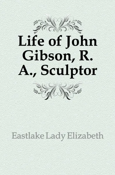 Обложка книги Life of John Gibson, R. A., Sculptor, Eastlake Lady Elizabeth