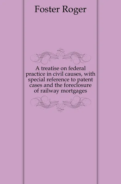 Обложка книги A treatise on federal practice in civil causes, with special reference to patent cases and the foreclosure of railway mortgages, Foster Roger