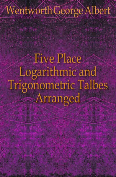 Обложка книги Five Place Logarithmic and Trigonometric Talbes Arranged, G. A. Wentworth