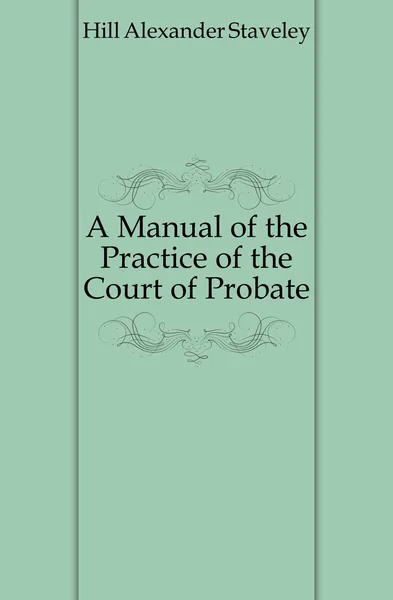 Обложка книги A Manual of the Practice of the Court of Probate, Hill Alexander Staveley