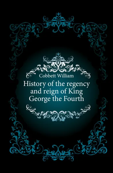 Обложка книги History of the regency and reign of King George the Fourth, Cobbett William