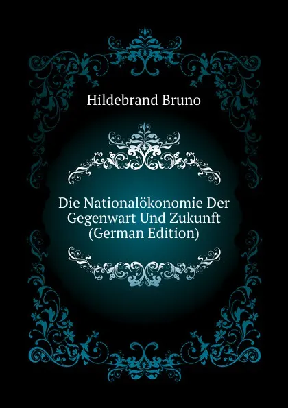 Обложка книги Die Nationalokonomie Der Gegenwart Und Zukunft (German Edition), Hildebrand Bruno