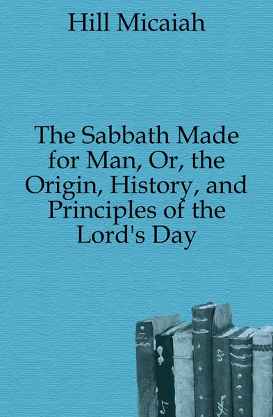 Обложка книги The Sabbath Made for Man, Or, the Origin, History, and Principles of the Lord.s Day, Hill Micaiah