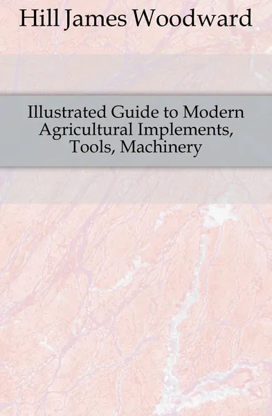 Обложка книги Illustrated Guide to Modern Agricultural Implements, Tools, Machinery, Hill James Woodward