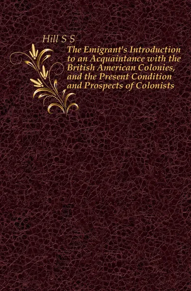 Обложка книги The Emigrant.s Introduction to an Acquaintance with the British American Colonies, and the Present Condition and Prospects of Colonists, S.S. Hill