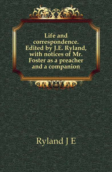 Обложка книги Life and correspondence. Edited by J.E. Ryland, with notices of Mr. Foster as a preacher and a companion, J. E. Ryland