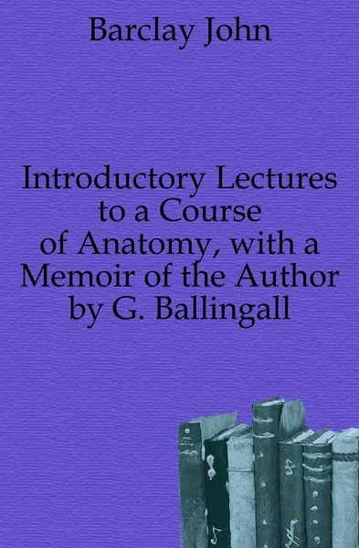 Обложка книги Introductory Lectures to a Course of Anatomy, with a Memoir of the Author by G. Ballingall, Barclay John