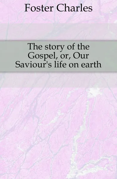 Обложка книги The story of the Gospel, or, Our Saviour.s life on earth, Foster Charles